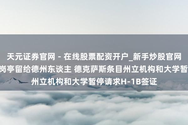 天元证券官网 - 在线股票配资开户_新手炒股官网杠杆注册 把责任岗亭留给德州东谈主 德克萨斯条目州立机构和大学暂停请求H-1B签证