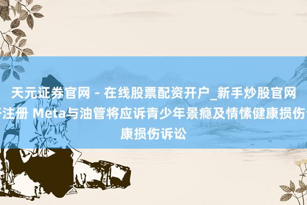 天元证券官网 - 在线股票配资开户_新手炒股官网杠杆注册 Meta与油管将应诉青少年景瘾及情愫健康损伤诉讼