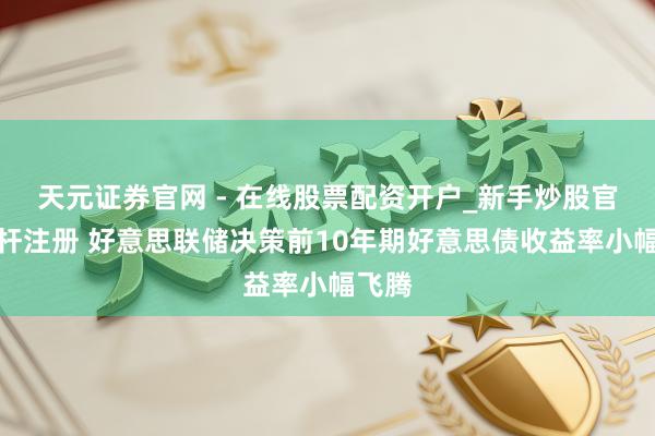 天元证券官网 - 在线股票配资开户_新手炒股官网杠杆注册 好意思联储决策前10年期好意思债收益率小幅飞腾