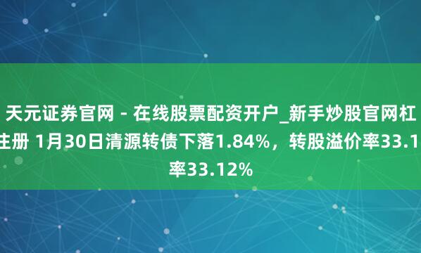 天元证券官网 - 在线股票配资开户_新手炒股官网杠杆注册 1月30日清源转债下落1.84%，转股溢价率33.12%
